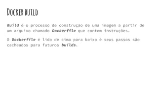Dockerbuild
Build é o processo de construção de uma imagem a partir de
um arquivo chamado Dockerfile que contem instruções.
O Dockerfile é lido de cima para baixo é seus passos são
cacheados para futuros builds.
 