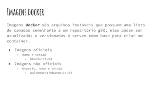 Imagensdocker
Imagens docker são arquivos imutáveis que possuem uma lista
de camadas semelhante a um repositório git, elas podem ser
atualizadas e versionadas e servem como base para criar um
container.
● Imagens oficiais
○ Nome e versão
■ Ubuntu:14.04
● Imagens não oficiais
○ Usuario, nome e versão
■ waldemarnt/ubuntu:14.04
 
