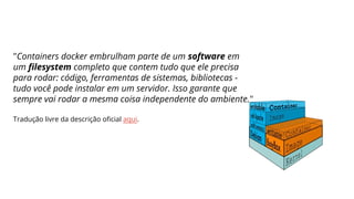 "Containers docker embrulham parte de um software em
um filesystem completo que contem tudo que ele precisa
para rodar: código, ferramentas de sistemas, bibliotecas -
tudo você pode instalar em um servidor. Isso garante que
sempre vai rodar a mesma coisa independente do ambiente."
Tradução livre da descrição oficial aqui.
 