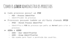 Comoolinuxadministraosprocessos
● Cada processo possui um PID
○ PID = Process Identifier
○ Identificador do processo
● Processos possuem também um atributo chamado PPID
○ PPID = Parent Process Identifier
○ Identifica o PID do processo que pediu ao Kernel para criar o
processo.
● UIDs e GIDS
○ UIDS = User Identification
○ GIDS = Group Identification
○ São usados para fazer a permissão dos usuários.
 