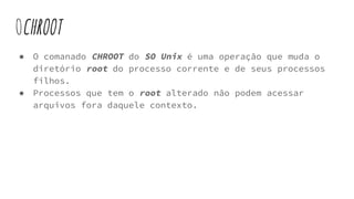 OCHROOT
● O comanado CHROOT do SO Unix é uma operação que muda o
diretório root do processo corrente e de seus processos
filhos.
● Processos que tem o root alterado não podem acessar
arquivos fora daquele contexto.
 