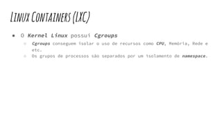 LinuxContainers(LXC)
● O Kernel Linux possui Cgroups
○ Cgroups conseguem isolar o uso de recursos como CPU, Memória, Rede e
etc.
○ Os grupos de processos são separados por um isolamento de namespace.
 