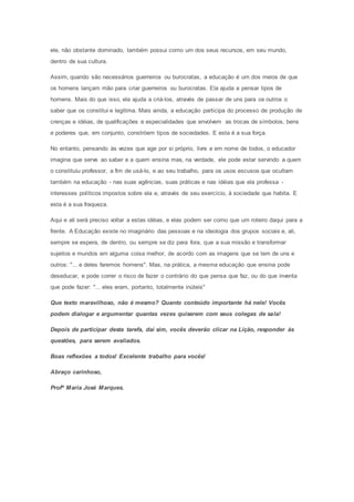 ele, não obstante dominado, também possui como um dos seus recursos, em seu mundo, 
dentro de sua cultura. 
Assim, quando são necessários guerreiros ou burocratas, a educação é um dos meios de que 
os homens lançam mão para criar guerreiros ou burocratas. Ela ajuda a pensar tipos de 
homens. Mais do que isso, ela ajuda a criá-los, através de passar de uns para os outros o 
saber que os constitui e legitima. Mais ainda, a educação participa do processo de produção de 
crenças e idéias, de qualificações e especialidades que envolvem as trocas de símbolos, bens 
e poderes que, em conjunto, constróem tipos de sociedades. E esta é a sua força. 
No entanto, pensando às vezes que age por si próprio, livre e em nome de todos, o educador 
imagina que serve ao saber e a quem ensina mas, na verdade, ele pode estar servindo a quem 
o constituiu professor, a fim de usá-lo, e ao seu trabalho, para os usos escusos que ocultam 
também na educação - nas suas agências, suas práticas e nas idéias que ela professa - 
interesses políticos impostos sobre ela e, através de seu exercício, à sociedade que habita. E 
esta é a sua fraqueza. 
Aqui e ali será preciso voltar a estas idéias, e elas podem ser como que um roteiro daqui para a 
frente. A Educação existe no imaginário das pessoas e na ideologia dos grupos sociais e, ali, 
sempre se espera, de dentro, ou sempre se diz para fora, que a sua missão e transformar 
sujeitos e mundos em alguma coisa melhor, de acordo com as imagens que se tem de uns e 
outros: "... e deles faremos homens". Mas, na prática, a mesma educação que ensina pode 
deseducar, e pode correr o risco de fazer o contrário do que pensa que faz, ou do que inventa 
que pode fazer: "... eles eram, portanto, totalmente inúteis" 
Que texto maravilhoso, não é mesmo? Quanto conteúdo importante há nele! Vocês 
podem dialogar e argumentar quantas vezes quiserem com seus colegas de sala! 
Depois de participar desta tarefa, daí sim, vocês deverão clicar na Lição, responder às 
questões, para serem avaliados. 
Boas reflexões a todos! Excelente trabalho para vocês! 
Abraço carinhoso, 
Profª Maria José Marques. 
