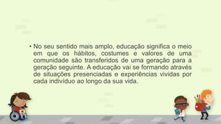 • No seu sentido mais amplo, educação significa o meio 
em que os hábitos, costumes e valores de uma 
comunidade são transferidos de uma geração para a 
geração seguinte. A educação vai se formando através 
de situações presenciadas e experiências vividas por 
cada indivíduo ao longo da sua vida. 
 