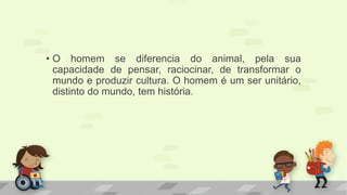 • O homem se diferencia do animal, pela sua 
capacidade de pensar, raciocinar, de transformar o 
mundo e produzir cultura. O homem é um ser unitário, 
distinto do mundo, tem história. 
 