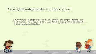 A educação é realmente relativa apenas a escola? 
• A educação é própria da vida, da família, dos grupos sociais que 
participamos , da sociedade e da escola. Porém o papel primeiro da escola é 
instruir, cabe a família educar. 
 