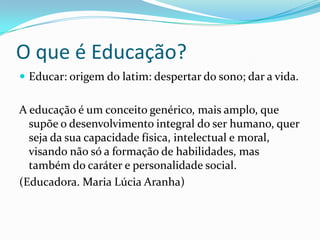 O que é Educação?
Educar: origem do latim: despertar do sono; dar a vida.
A educação é um conceito genérico, mais amplo, que
supõe o desenvolvimento integral do ser humano, quer
seja da sua capacidade física, intelectual e moral,
visando não só a formação de habilidades, mas
também do caráter e personalidade social.
(Educadora. Maria Lúcia Aranha)