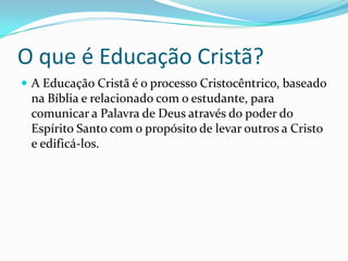 O que é Educação Cristã?
A Educação Cristã é o processo Cristocêntrico, baseado
na Bíblia e relacionado com o estudante, para
comunicar a Palavra de Deus através do poder do
Espírito Santo com o propósito de levar outros a Cristo
e edificá-los.