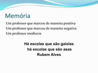 Memória
Um professor que marcou de maneira positiva
Um professor que marcou de maneira negativa
Um professor medíocre
Há escolas que são gaiolas
há escolas que são asas
Rubem Alves