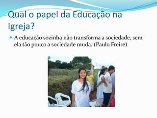 Qual o papel da Educação na
Igreja?
A educação sozinha não transforma a sociedade, sem
ela tão pouco a sociedade muda. (Paulo Freire)