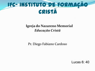 IFC- Instituto de Formação
            Cristã

     Igreja do Nazareno Memorial
           Educação Cristã


      Pr. Diego Fabiano Cardoso




                                  Lucas 6: 40
 