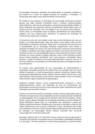 As tecnologias interativas, sobretudo, vêm evidenciando, na educação a distância, o
que deveria ser o cerne de qualquer processo de educação: a interação e a
interlocução entre todos os que estão envolvidos nesse processo.
Na medida em que avançam as tecnologias de comunicação virtual (que conectam
pessoas que estão distantes fisicamente como a Internet, telecomunicações,
videoconferência, redes de alta velocidade) o conceito de presencialidade também se
altera. Poderemos ter professores externos compartilhando determinadas aulas, um
professor de fora "entrando" com sua imagem e voz, na aula de outro professor...
Haverá, assim, um intercâmbio maior de saberes, possibilitando que cada professor
colabore, com seus conhecimentos específicos, no processo de construção do
conhecimento, muitas vezes a distância.
O conceito de curso, de aula também muda. Hoje, ainda entendemos por aula um
espaço e um tempo determinados. Mas, esse tempo e esse espaço, cada vez mais,
serão flexíveis. O professor continuará "dando aula", e enriquecerá esse processo com
as possibilidades que as tecnologias interativas proporcionam: para receber e
responder mensagens dos alunos, criar listas de discussão e alimentar continuamente
os debates e pesquisas com textos, páginas da Internet, até mesmo fora do horário
específico da aula. Há uma possibilidade cada vez mais acentuada de estarmos todos
presentes em muitos tempos e espaços diferentes. Assim, tanto professores quanto
alunos estarão motivados, entendendo "aula" como pesquisa e intercâmbio. Nesse
processo, o papel do professor vem sendo redimensionado e cada vez mais ele se
torna um supervisor, um animador, um incentivador dos alunos na instigante aventura
do conhecimento.
As crianças, pela especificidade de suas necessidades de desenvolvimento e
socialização, não podem prescindir do contato físico, da interação. Mas nos cursos
médios e superiores, o virtual, provavelmente, superará o presencial. Haverá, então,
uma grande reorganização das escolas. Edifícios menores. Menos salas de aula e mais
salas ambiente, salas de pesquisa, de encontro, interconectadas. A casa e o escritório
serão, também, lugares importantes de aprendizagem.
Poderemos também oferecer cursos predominantemente presenciais e outros
predominantemente virtuais. Isso dependerá da área de conhecimento, das
necessidades concretas do currículo ou para aproveitar melhor especialistas de outras
instituições, que seria difícil contratar.
Estamos numa fase de transição na educação a distância. Muitas organizações estão se
limitando a transpor para o virtual adaptações do ensino presencial (aula multiplicada
ou disponibilizada). Há um predomínio de interação virtual fria (formulários, rotinas,
provas, e-mail) e alguma interação on-line (pessoas conectadas ao mesmo tempo, em
lugares diferentes). Apesar disso, já é perceptível que começamos a passar dos
modelos predominantemente individuais para os grupais na educação a distância. Das
mídias unidirecionais, como o jornal, a televisão e o rádio, caminhamos para mídias
mais interativas e mesmo os meios de comunicação tradicionais buscam novas formas
de interação. Da comunicação off-line estamos evoluindo para um mix de
comunicação off e on-line (em tempo real).
Educação a distância não é um "fast-food" em que o aluno se serve de algo pronto. É
uma prática que permite um equilíbrio entre as necessidades e habilidades individuais
e as do grupo - de forma presencial e virtual. Nessa perspectiva, é possível avançar
 