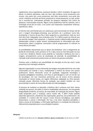 rapidamente, trocar experiências, esclarecer dúvidas e inferir resultados. De agora em
diante, as práticas educativas, cada vez mais, vão combinar cursos presenciais com
virtuais, uma parte dos cursos presenciais será feita virtualmente, uma parte dos
cursos a distância será feita de forma presencial ou virtual-presencial, ou seja, vendo-
nos e ouvindo-nos, intercalando períodos de pesquisa individual com outros de
pesquisa e comunicação conjunta. Alguns cursos poderemos fazê-los sozinhos, com a
orientação virtual de um tutor, e em outros será importante compartilhar vivências,
experiências, ideias.
A Internet está caminhando para ser audiovisual, para transmissão em tempo real de
som e imagem (tecnologias streaming, que permitem ver o professor numa tela,
acompanhar o resumo do que fala e fazer perguntas ou comentários). Cada vez será
mais fácil fazer integrações mais profundas entre TV e WEB (a parte da Internet que
nos permite navegar, fazer pesquisas...). Enquanto assiste a determinado programa, o
telespectador começa a poder acessar simultaneamente às informações que achar
interessantes sobre o programa, acessando o site da programadora na Internet ou
outros bancos de dados.
As possibilidades educacionais que se abrem são fantásticas. Com o alargamento da
banda de transmissão, como acontece na TV a cabo, torna-se mais fácil poder ver-nos
e ouvir-nos a distância. Muitos cursos poderão ser realizados a distância com som e
imagem, principalmente cursos de atualização, de extensão. As possibilidades de
interação serão diretamente proporcionais ao número de pessoas envolvidas.
Teremos aulas a distância com possibilidade de interação on-line (ao vivo) e aulas
presenciais com interação a distância.
Algumas organizações e cursos oferecerão tecnologias avançadas dentro de uma visão
conservadora (só visando o lucro, multiplicando o número de alunos com poucos
professores). Outras oferecerão cursos de qualidade, integrando tecnologias e
propostas pedagógicas inovadoras, com foco na aprendizagem e com um mix de uso
de tecnologias: ora com momentos presenciais; ora de ensino on-line (pessoas
conectadas ao mesmo tempo, em lugares diferentes); adaptação ao ritmo pessoal;
interação grupal; diferentes formas de avaliação, que poderá também ser mais
personalizada e a partir de níveis diferenciados de visão pedagógica.
O processo de mudança na educação a distância não é uniforme nem fácil. Iremos
mudando aos poucos, em todos os níveis e modalidades educacionais. Há uma grande
desigualdade econômica, de acesso, de maturidade, de motivação das pessoas. Alguns
estão preparados para a mudança, outros muitos não. É difícil mudar padrões
adquiridos (gerenciais, atitudinais) das organizações, governos, dos profissionais e da
sociedade. E a maioria não tem acesso a esses recursos tecnológicos, que podem
democratizar o acesso à informação. Por isso, é da maior relevância possibilitar a
todos o acesso às tecnologias, à informação significativa e à mediação de professores
efetivamente preparados para a sua utilização inovadora.
Bibliografia:
LANDIM, Claudia Maria Ferreira. Educação a distância: algumas considerações. Rio de Janeiro, s/n, 1997.
 