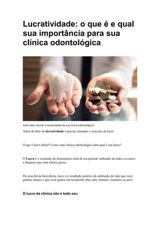 Lucratividade: o que é e qual
sua importância para sua
clínica odontológica
Você sabe calcular a lucratividade da sua clínica odontológica?
Antes de falar de lucratividade é preciso entender o conceito de lucro.
O que é lucro afinal? Como uma clínica odontológica sabe qual o seu lucro?
O Lucro é o resultado do faturamento total de um período subtraido de todos os custos
e despesas que uma clínica gerou.
De uma forma bem direta, lucro é o resultado positivo da subtração de tudo que você
ganhou menos o que você gastou em um perído (dia, mês, trimetre, semestre ou ano).
O lucro da clínica não é todo seu
 