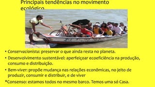 Principais tendências no movimento
ecológico
• Conservacionista: preservar o que ainda resta no planeta.
• Desenvolvimento sustentável: aperfeiçoar ecoeficiência na produção,
consumo e distribuição.
• Bem-viver: propõe mudança nas relações econômicas, no jeito de
produzir, consumir e distribuir, e de viver
*Consenso: estamos todos no mesmo barco. Temos uma só Casa.
 