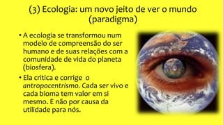 (3) Ecologia: um novo jeito de ver o mundo
(paradigma)
• A ecologia se transformou num
modelo de compreensão do ser
humano e de suas relações com a
comunidade de vida do planeta
(biosfera).
• Ela critica e corrige o
antropocentrismo. Cada ser vivo e
cada bioma tem valor em si
mesmo. E não por causa da
utilidade para nós.
 