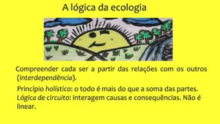 A lógica da ecologia
Compreender cada ser a partir das relações com os outros
(interdependência).
Princípio holístico: o todo é mais do que a soma das partes.
Lógica de circuito: interagem causas e consequências. Não é
linear.
 