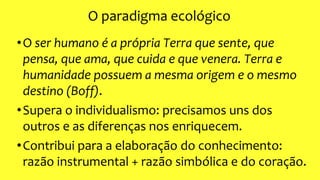 O paradigma ecológico
•O ser humano é a própria Terra que sente, que
pensa, que ama, que cuida e que venera. Terra e
humanidade possuem a mesma origem e o mesmo
destino (Boff).
•Supera o individualismo: precisamos uns dos
outros e as diferenças nos enriquecem.
•Contribui para a elaboração do conhecimento:
razão instrumental + razão simbólica e do coração.
 