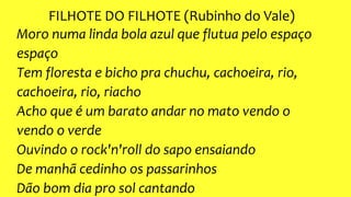 FILHOTE DO FILHOTE (Rubinho do Vale)
Moro numa linda bola azul que flutua pelo espaço
espaço
Tem floresta e bicho pra chuchu, cachoeira, rio,
cachoeira, rio, riacho
Acho que é um barato andar no mato vendo o
vendo o verde
Ouvindo o rock'n'roll do sapo ensaiando
De manhã cedinho os passarinhos
Dão bom dia pro sol cantando
 
