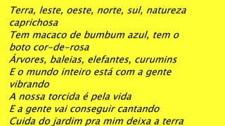 Terra, leste, oeste, norte, sul, natureza
caprichosa
Tem macaco de bumbum azul, tem o
boto cor-de-rosa
Árvores, baleias, elefantes, curumins
E o mundo inteiro está com a gente
vibrando
A nossa torcida é pela vida
E a gente vai conseguir cantando
Cuida do jardim pra mim deixa a terra
 