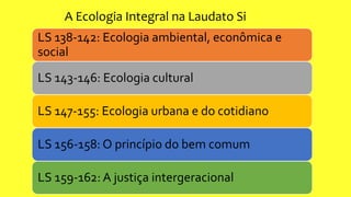 LS 138-142: Ecologia ambiental, econômica e
social
LS 143-146: Ecologia cultural
LS 147-155: Ecologia urbana e do cotidiano
LS 156-158: O princípio do bem comum
LS 159-162: A justiça intergeracional
A Ecologia Integral na Laudato Si
 