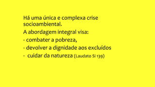 Há uma única e complexa crise
socioambiental.
A abordagem integral visa:
- combater a pobreza,
- devolver a dignidade aos excluídos
- cuidar da natureza (Laudato Si 139)
 