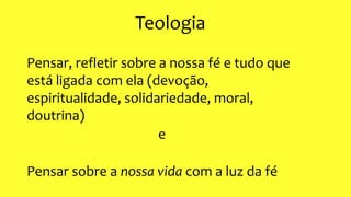 Teologia
Pensar, refletir sobre a nossa fé e tudo que
está ligada com ela (devoção,
espiritualidade, solidariedade, moral,
doutrina)
e
Pensar sobre a nossa vida com a luz da fé
 