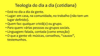 Teologia do dia a dia (cotidiana)
• Está no dia a dia da gente.
• Lugar: em casa, na comunidade, no trabalho (não tem um
lugar definido).
• Quem faz: qualquer cristã(o) ou grupo.
• Para quem: várias pessoas ou grupos sociais.
• Linguagem: falada, contada (como emoção)
• O que a gente vê: músicas, conselhos, “causos”,
testemunhos.
 