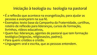 Iniciação à teologia ou teologia na pastoral
• É a reflexão que acontece na evangelização, para ajudar as
pessoas a avançarem na sua fé.
• Exemplos: texto base da Campanha da Fraternidade, cartilhas,
roteiro de reflexão para lideranças, cursos de formação,
livrinhos, vídeos educativos,
• Quem faz: lideranças, agentes de pastoral que tem formação
teológica (leigos/as, religiosas/os, padres).
• Para quem: cristãos e cristãs.
• Linguagem: oral e escrita, que as pessoas entendem.
 