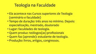 Teologia na Faculdade
• Ela acontece nas Cursos superiores de Teologia
(seminário e faculdade)
• Tempo de duração: três anos no mínimo. Depois:
especialização, mestrado, doutorado
• Lugar: faculdades de teologia.
• Quem produz: teólogos(as) profissionais
• Quem faz (aprende): estudante de teologia.
• Produção: livros, artigos, congressos.
 