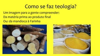 Como se faz teologia?
Um imagem para a gente compreender:
Da matéria prima ao produto final
Ou: da mandioca à Farinha
 