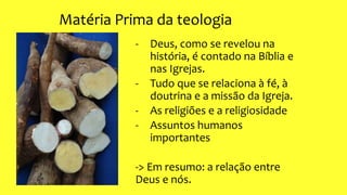 Matéria Prima da teologia
- Deus, como se revelou na
história, é contado na Bíblia e
nas Igrejas.
- Tudo que se relaciona à fé, à
doutrina e a missão da Igreja.
- As religiões e a religiosidade
- Assuntos humanos
importantes
-> Em resumo: a relação entre
Deus e nós.
 