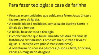 Para fazer teologia: a casa da farinha
• Pessoas e comunidades que cultivam a fé em Jesus Cristo e
fazem parte da Igreja.
• A sensibilidade à realidade, com a luz do Espírito Santo ->
Sinais dos Tempos.
• A Bíblia, base de toda a teologia.
• O conhecimento que foi acumulado nos dois mil anos da
história do cristianismo. Como um rio que traz e leva as
águas -> Tradição viva (não é tradicionalismo).
• A orientação dos nossos pastores (bispos, CNBB, Concílios,
Papas) -> magistério da Igreja
 