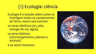 (1) Ecologia: ciência
Ecologia é o estudo sobre como se
interligam todos os componentes
da Terra, nossa casa comum:
os seres abióticos (ar, solo,
energia do sol, água),
os seres bióticos
(microorganismos, plantas e
animais)
e os seres humanos.
 