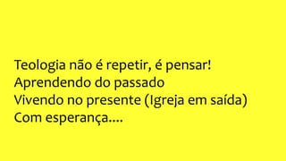 Teologia não é repetir, é pensar!
Aprendendo do passado
Vivendo no presente (Igreja em saída)
Com esperança....
 