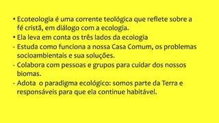 • Ecoteologia é uma corrente teológica que reflete sobre a
fé cristã, em diálogo com a ecologia.
• Ela leva em conta os três lados da ecologia
- Estuda como funciona a nossa Casa Comum, os problemas
socioambientais e sua soluções.
- Colabora com pessoas e grupos para cuidar dos nossos
biomas.
- Adota o paradigma ecológico: somos parte da Terra e
responsáveis para que ela continue habitável.
 