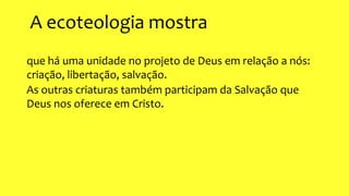 A ecoteologia mostra
que há uma unidade no projeto de Deus em relação a nós:
criação, libertação, salvação.
As outras criaturas também participam da Salvação que
Deus nos oferece em Cristo.
 