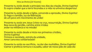 Hino ao Divino (Zé Vicente)
Presente tu estás desde o principio nos dias da criação, Divino Espirito!
És sopro criador que a terra fecundou e a vida no universo despertou!
Presente tu estás desde o Egito, vencendo a opressão, Divino Espirito!
És fogo e claridão, luz da libertação
de um povo em movimento de união!
Presente tu estás em Jesus Cristo na cruz, ressurreição, Divino Espirito!
Boa nova do perdão, carinho entre irmãos
ardor na militância e na missão!
Presente tu estás desde o início nos primeiros cristãos,
Divino Espirito!
Firmeza e novidade, estrela da unidade,
Amor concreto solidariedade!
Presente tu estás no sacrifício, na dor das multidões, Divino Espírito!
Clamor e profecia ternura e ousadia, sabor de nosso pão de cada dia
 