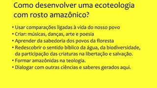 Como desenvolver uma ecoteologia
com rosto amazônico?
• Usar comparações ligadas à vida do nosso povo
• Criar: músicas, danças, arte e poesia
• Aprender da sabedoria dos povos da floresta
• Redescobrir o sentido bíblico da água, da biodiversidade,
da participação das criaturas na libertação e salvação.
• Formar amazônidas na teologia.
• Dialogar com outras ciências e saberes gerados aqui.
 