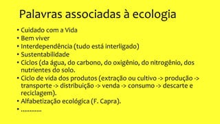Palavras associadas à ecologia
• Cuidado com a Vida
• Bem viver
• Interdependência (tudo está interligado)
• Sustentabilidade
• Ciclos (da água, do carbono, do oxigênio, do nitrogênio, dos
nutrientes do solo.
• Ciclo de vida dos produtos (extração ou cultivo -> produção ->
transporte -> distribuição -> venda -> consumo -> descarte e
reciclagem).
• Alfabetização ecológica (F. Capra).
• ............
 