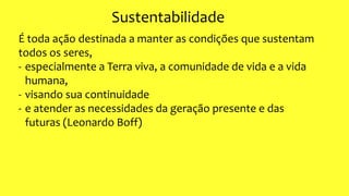 Sustentabilidade
É toda ação destinada a manter as condições que sustentam
todos os seres,
- especialmente a Terra viva, a comunidade de vida e a vida
humana,
- visando sua continuidade
- e atender as necessidades da geração presente e das
futuras (Leonardo Boff)
 