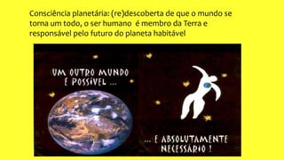 Consciência planetária: (re)descoberta de que o mundo se
torna um todo, o ser humano é membro da Terra e
responsável pelo futuro do planeta habitável
 