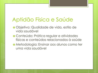 Aptidão Física e Saúde
 Objetivo:  Qualidade de vida, estilo de
  vida saudável
 Conteúdo: Prática regular e atividades
  físicas e conteúdos relacionados à saúde
 Metodologia: Ensinar aos alunos como ter
  uma vida saudável
 