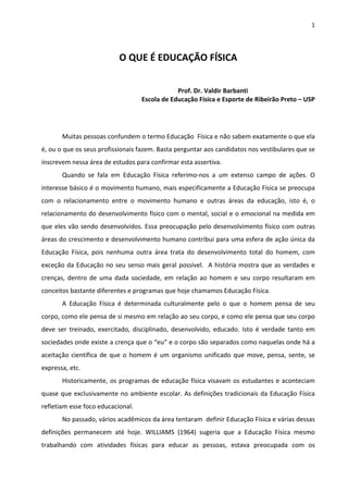 1 

 

                                  O QUE É EDUCAÇÃO FÍSICA 
 

                                                                                      Prof. Dr. Valdir Barbanti 
                                                               Escola de Educação Física e Esporte de Ribeirão Preto – USP 
 

 
         Muitas pessoas confundem o termo Educação  Física e não sabem exatamente o que ela 
é, ou o que os seus profissionais fazem. Basta perguntar aos candidatos nos vestibulares que se 
inscrevem nessa área de estudos para confirmar esta assertiva.  
         Quando  se  fala  em  Educação  Física  referimo‐nos  a  um  extenso  campo  de  ações.  O 
interesse básico é o movimento humano, mais especificamente a Educação Física se preocupa 
com  o  relacionamento  entre  o  movimento  humano  e  outras  áreas  da  educação,  isto  é,  o 
relacionamento do desenvolvimento físico com o mental, social e o emocional na medida em 
que eles vão sendo desenvolvidos.  Essa preocupação pelo desenvolvimento físico com outras 
áreas do crescimento e desenvolvimento humano contribui para uma esfera de ação única da 
Educação  Física,  pois  nenhuma  outra  área  trata  do  desenvolvimento  total  do  homem,  com 
exceção  da  Educação  no  seu  senso  mais  geral  possível.    A  história  mostra  que  as  verdades  e 
crenças,  dentro  de  uma  dada  sociedade,  em  relação  ao  homem  e  seu  corpo  resultaram  em 
conceitos bastante diferentes e programas que hoje chamamos Educação Física. 
         A  Educação  Física  é  determinada  culturalmente  pelo  o  que  o  homem  pensa  de  seu 
corpo, como ele pensa de si mesmo em relação ao seu corpo, e como ele pensa que seu corpo  
deve  ser  treinado,  exercitado,  disciplinado,  desenvolvido,  educado.  Isto  é  verdade  tanto  em 
sociedades onde existe a crença que o “eu” e o corpo são separados como naquelas onde há a 
aceitação  científica  de  que  o  homem  é  um  organismo  unificado  que  move,  pensa,  sente,  se 
expressa, etc. 
         Historicamente,  os  programas  de  educação  física  visavam  os  estudantes  e  aconteciam 
quase  que  exclusivamente  no  ambiente  escolar.  As  definições  tradicionais  da  Educação  Física 
refletiam esse foco educacional. 
         No passado, vários acadêmicos da área tentaram  definir Educação Física e várias dessas 
definições  permanecem  até  hoje.  WILLIAMS  (1964)  sugeria  que  a  Educação  Física  mesmo 
trabalhando  com  atividades  físicas  para  educar  as  pessoas,  estava  preocupada  com  os 
 