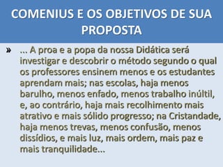 COMENIUS E OS OBJETIVOS DE SUA
PROPOSTA
» ... A proa e a popa da nossa Didática será
investigar e descobrir o método segundo o qual
os professores ensinem menos e os estudantes
aprendam mais; nas escolas, haja menos
barulho, menos enfado, menos trabalho inúltil,
e, ao contrário, haja mais recolhimento mais
atrativo e mais sólido progresso; na Cristandade,
haja menos trevas, menos confusão, menos
dissídios, e mais luz, mais ordem, mais paz e
mais tranquilidade...
 