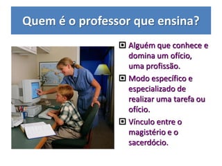 Quem é o professor que ensina?
 Alguém que conhece e
domina um ofício,
uma profissão.
 Modo específico e
especializado de
realizar uma tarefa ou
ofício.
 Vínculo entre o
magistério e o
sacerdócio.
 