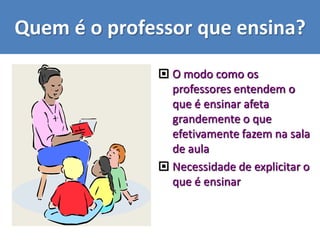 Quem é o professor que ensina?
 O modo como os
professores entendem o
que é ensinar afeta
grandemente o que
efetivamente fazem na sala
de aula
 Necessidade de explicitar o
que é ensinar
 