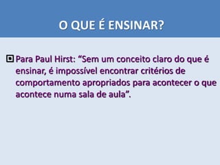 O QUE É ENSINAR?
Para Paul Hirst: “Sem um conceito claro do que é
ensinar, é impossível encontrar critérios de
comportamento apropriados para acontecer o que
acontece numa sala de aula”.
 