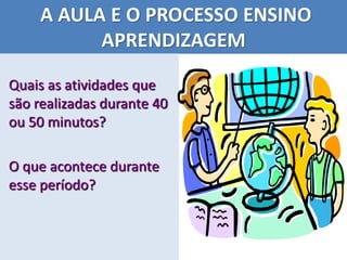 A AULA E O PROCESSO ENSINO
APRENDIZAGEM
Quais as atividades que
são realizadas durante 40
ou 50 minutos?
O que acontece durante
esse período?
 