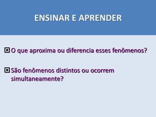 ENSINAR E APRENDER
O que aproxima ou diferencia esses fenômenos?
São fenômenos distintos ou ocorrem
simultaneamente?
 